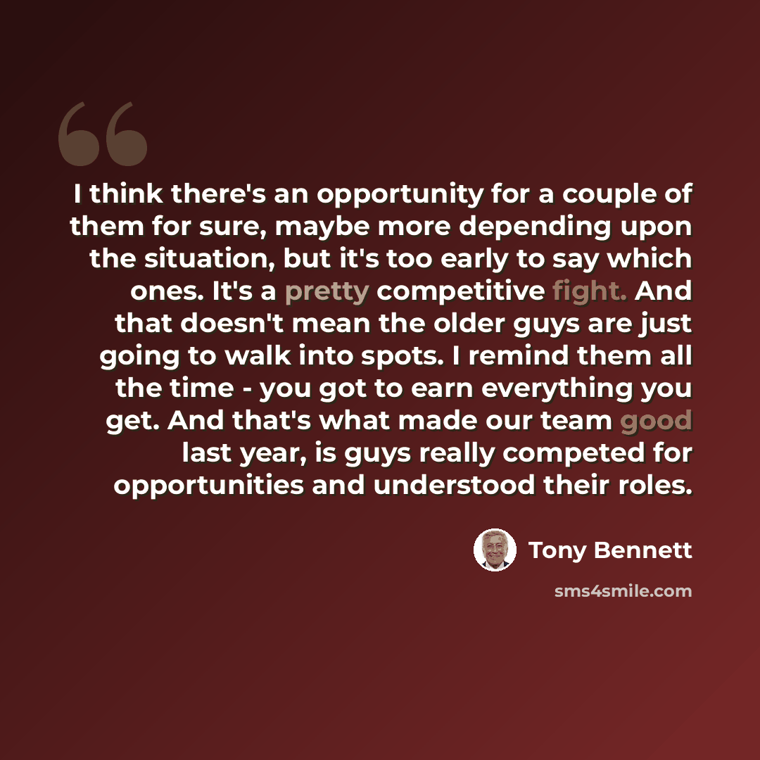 “I think there's an opportunity for a couple of them for sure, maybe more depending upon the situation, but it's too early to say which ones. It's a pretty competitive fight. And that doesn't mean the older guys are just going to walk into spots. I remind them all the time - you got to earn…” quote by Tony Bennett