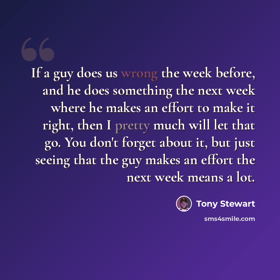 “If a guy does us wrong the week before, and he does something the next week where he makes an effort to make it right, then I pretty much will let that go. You don't forget about it, but just seeing that the guy makes an effort the next week means a lot.” quote by Tony Stewart