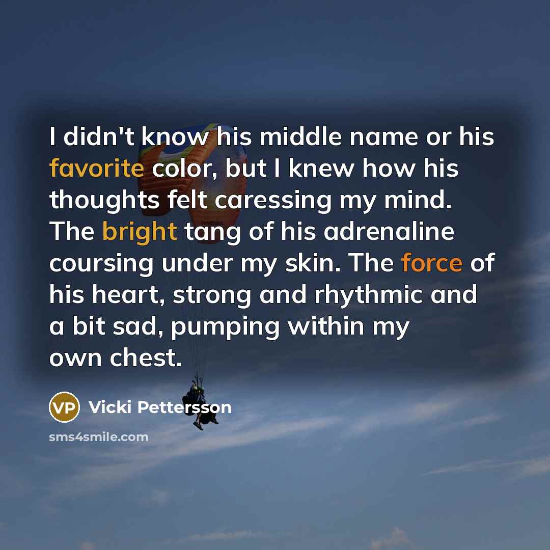 “I didn't know his middle name or his favorite color, but I knew how his thoughts felt caressing my mind. The bright tang of his adrenaline coursing under my skin. The force of his heart, strong and rhythmic and a bit sad, pumping within my own chest.” quote by Vicki Pettersson