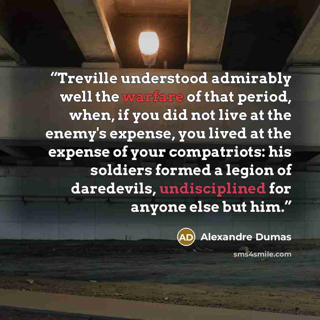 “Treville understood admirably well the warfare of that period, when, if you did not live at the enemy's expense, you lived at the expense of your compatriots: his soldiers formed a legion of daredevils, undisciplined for anyone else but him.” quote by Alexandre Dumas