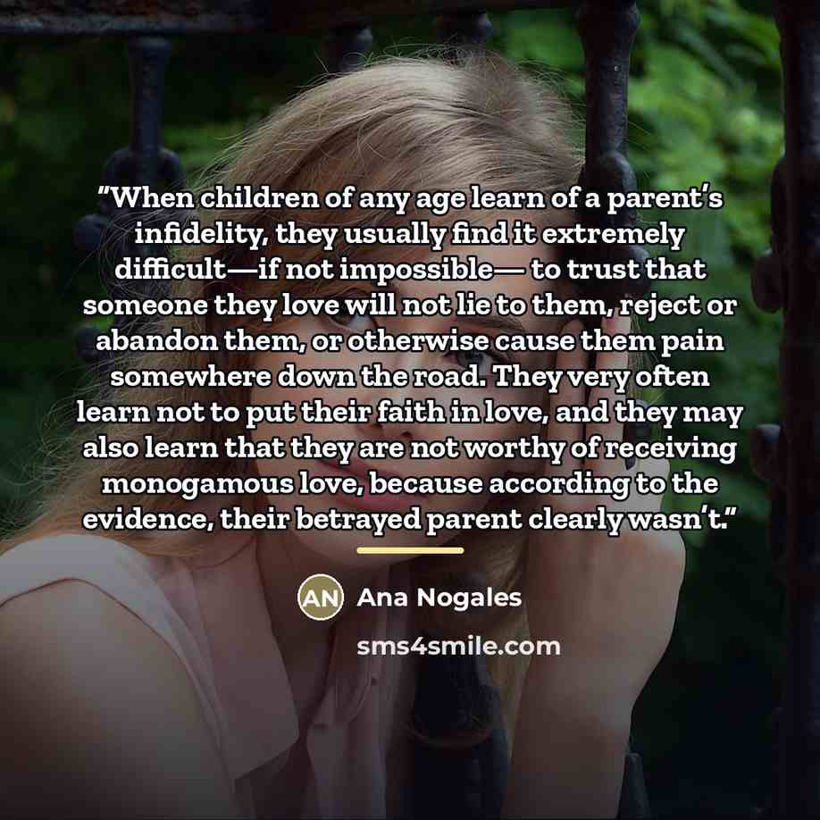 “When children of any age learn of a parent’s infidelity, they usually find it extremely difficult—if not impossible— to trust that someone they love will not lie to them, reject or abandon them, or otherwise cause them pain somewhere down the road. They very often learn not to put their faith in…” quote by Ana Nogales