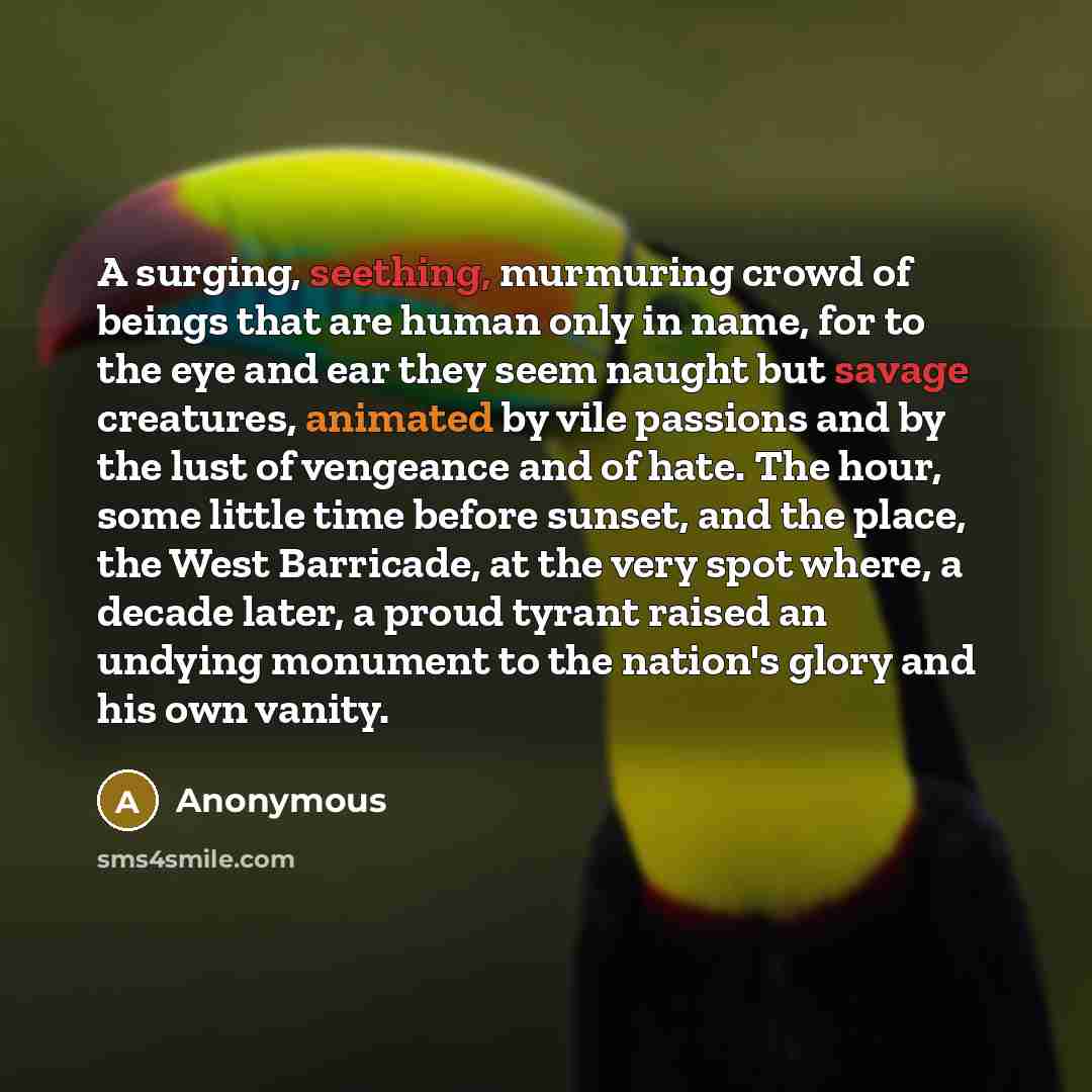 “A surging, seething, murmuring crowd of beings that are human only in name, for to the eye and ear they seem naught but savage creatures, animated by vile passions and by the lust of vengeance and of hate. The hour, some little time before sunset, and the place, the West Barricade, at the very…” quote by Anonymous