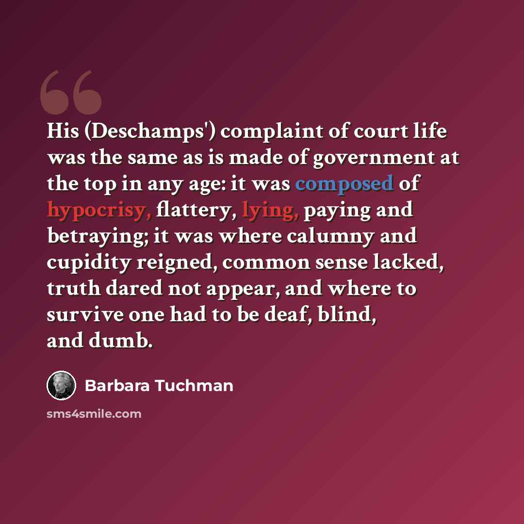 “His (Deschamps') complaint of court life was the same as is made of government at the top in any age: it was composed of hypocrisy, flattery, lying, paying and betraying; it was where calumny and cupidity reigned, common sense lacked, truth dared not appear, and where to survive one had to be…” quote by Barbara Tuchman