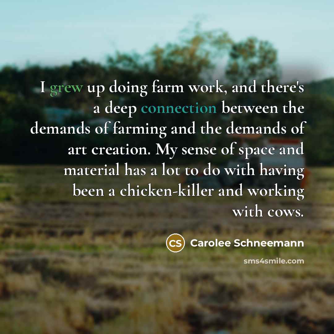 “I grew up doing farm work, and there's a deep connection between the demands of farming and the demands of art creation. My sense of space and material has a lot to do with having been a chicken-killer and working with cows.” quote by Carolee Schneemann