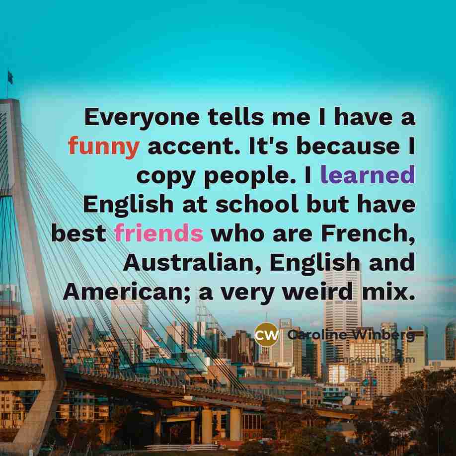 “Everyone tells me I have a funny accent. It's because I copy people. I learned English at school but have best friends who are French, Australian, English and American; a very weird mix.” quote by Caroline Winberg