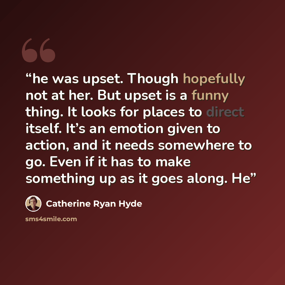 “he was upset. Though hopefully not at her. But upset is a funny thing. It looks for places to direct itself. It’s an emotion given to action, and it needs somewhere to go. Even if it has to make something up as it goes along. He” quote by Catherine Ryan Hyde
