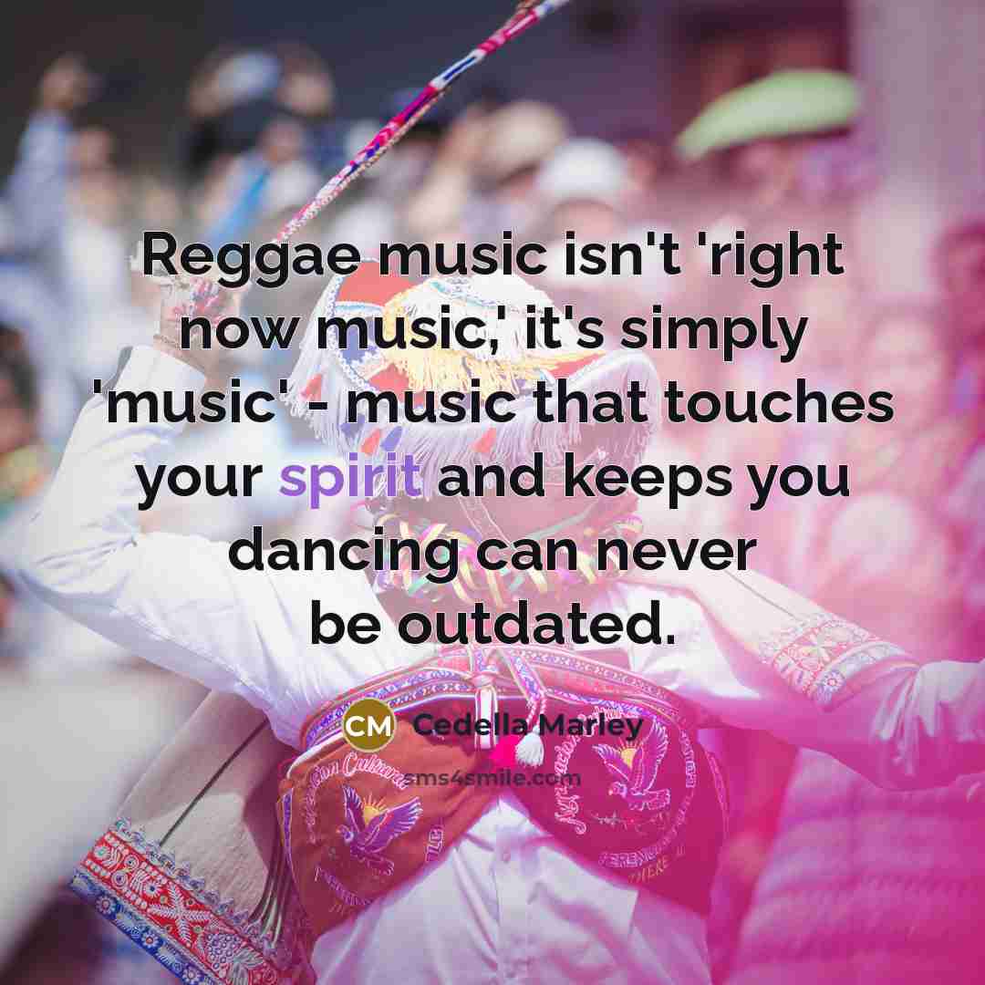 “Reggae music isn't 'right now music,' it's simply 'music' - music that touches your spirit and keeps you dancing can never be outdated.” quote by Cedella Marley