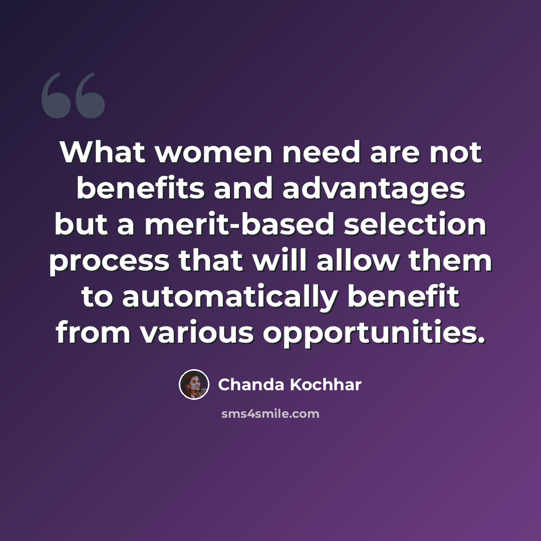 “What women need are not benefits and advantages but a merit-based selection process that will allow them to automatically benefit from various opportunities.” quote by Chanda Kochhar