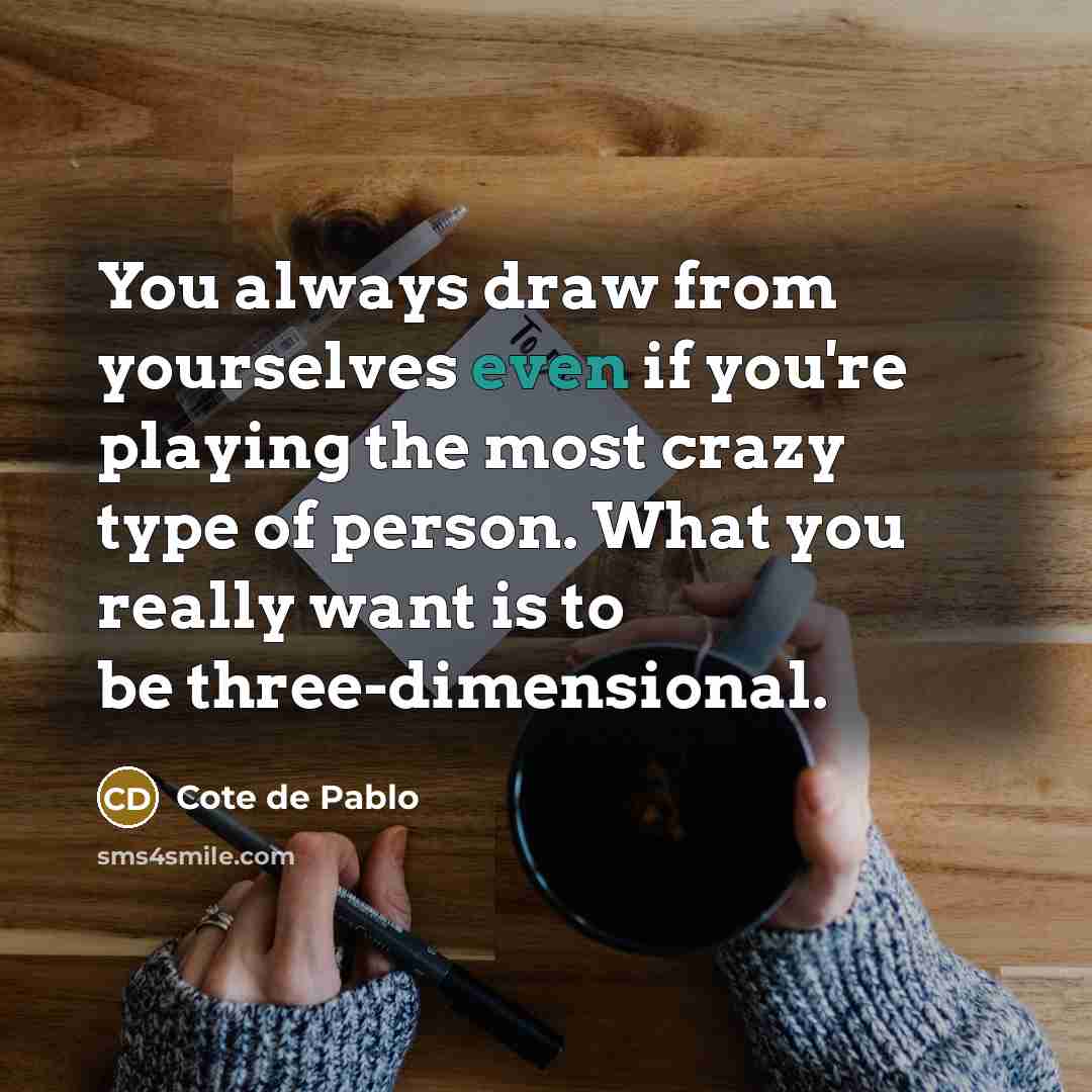 “You always draw from yourselves even if you're playing the most crazy type of person. What you really want is to be three-dimensional.” quote by Cote de Pablo