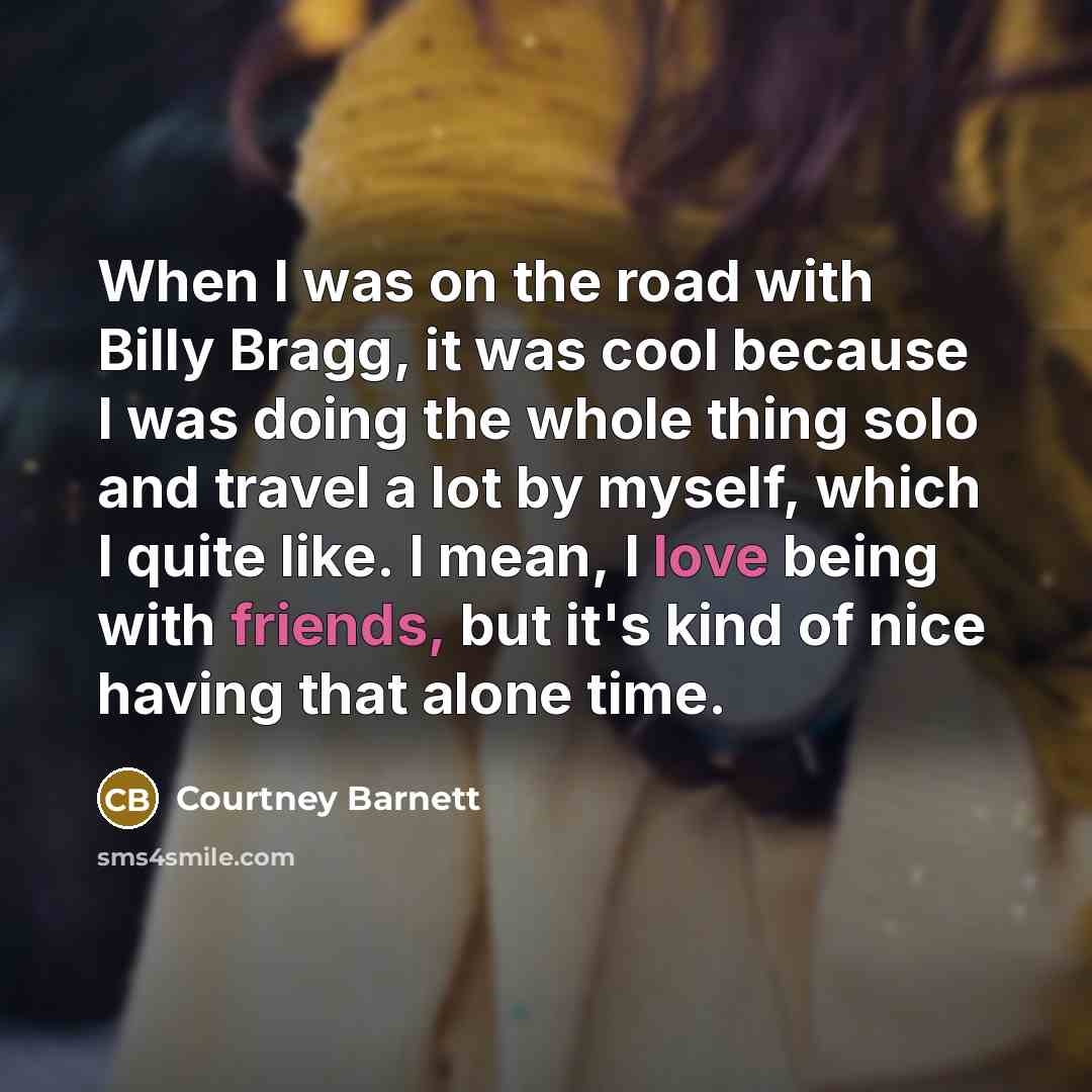 “When I was on the road with Billy Bragg, it was cool because I was doing the whole thing solo and travel a lot by myself, which I quite like. I mean, I love being with friends, but it's kind of nice having that alone time.” quote by Courtney Barnett