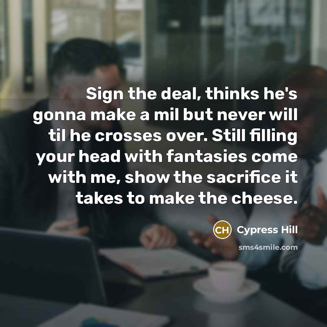 “Sign the deal, thinks he's gonna make a mil but never will til he crosses over. Still filling your head with fantasies come with me, show the sacrifice it takes to make the cheese.” quote by Cypress Hill