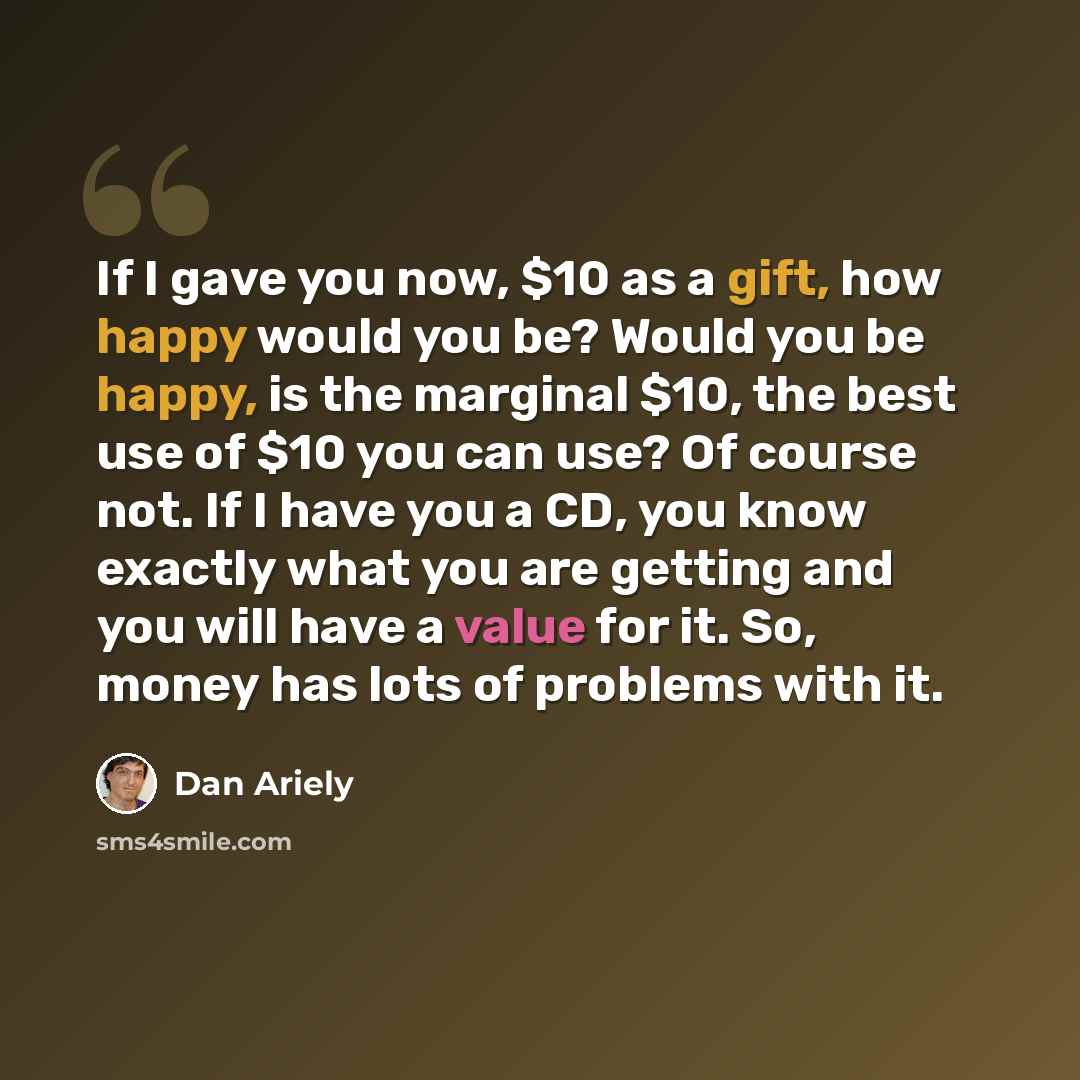 “If I gave you now, $10 as a gift, how happy would you be? Would you be happy, is the marginal $10, the best use of $10 you can use? Of course not. If I have you a CD, you know exactly what you are getting and you will have a value for it. So, money has lots of problems with it.” quote by Dan Ariely