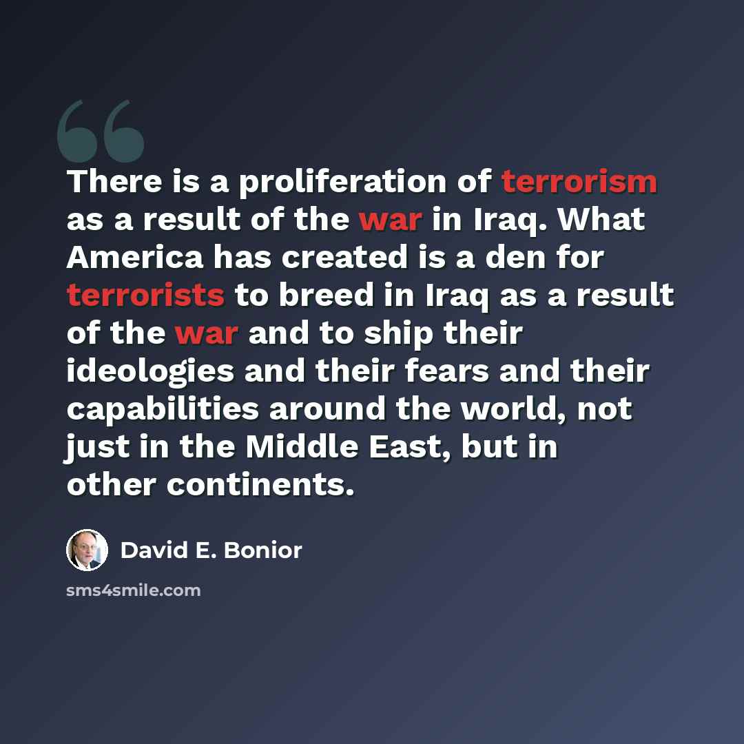 “There is a proliferation of terrorism as a result of the war in Iraq. What America has created is a den for terrorists to breed in Iraq as a result of the war and to ship their ideologies and their fears and their capabilities around the world, not just in the Middle East, but in other continents.” quote by David E. Bonior
