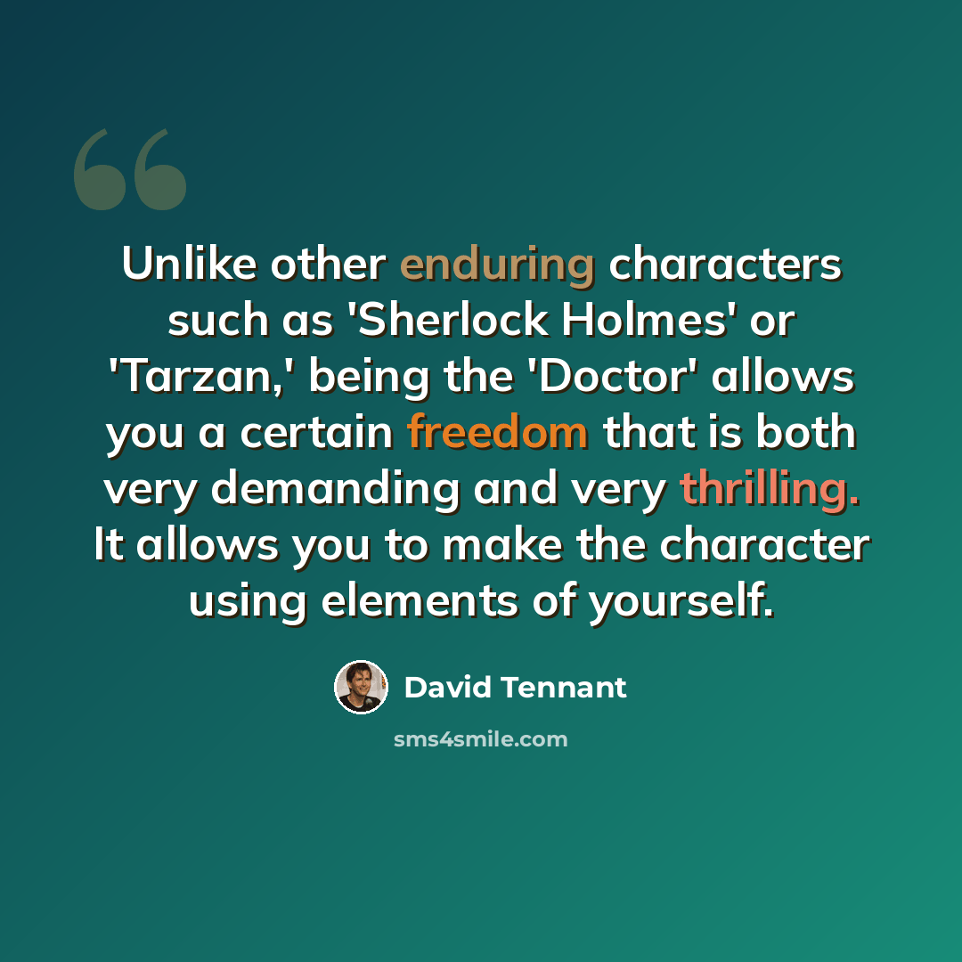 “Unlike other enduring characters such as 'Sherlock Holmes' or 'Tarzan,' being the 'Doctor' allows you a certain freedom that is both very demanding and very thrilling. It allows you to make the character using elements of yourself.” quote by David Tennant