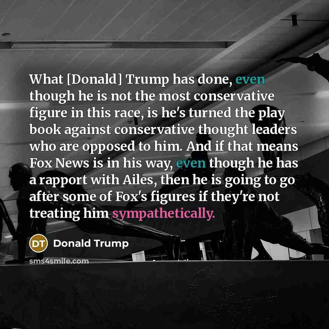 “What [Donald] Trump has done, even though he is not the most conservative figure in this race, is he's turned the play book against conservative thought leaders who are opposed to him. And if that means Fox News is in his way, even though he has a rapport with Ailes, then he is going to go after…” quote by Donald Trump