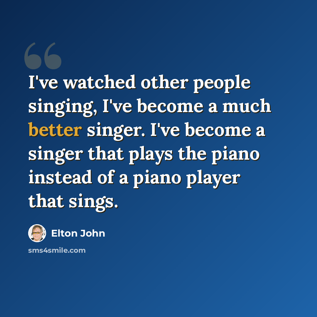 “I've watched other people singing, I've become a much better singer. I've become a singer that plays the piano instead of a piano player that sings.” quote by Elton John
