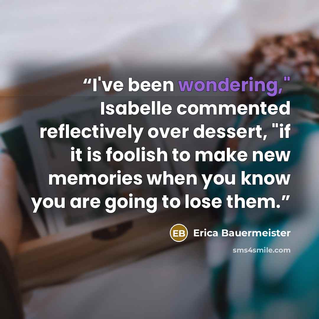 “I've been wondering," Isabelle commented reflectively over dessert, "if it is foolish to make new memories when you know you are going to lose them.” quote by Erica Bauermeister