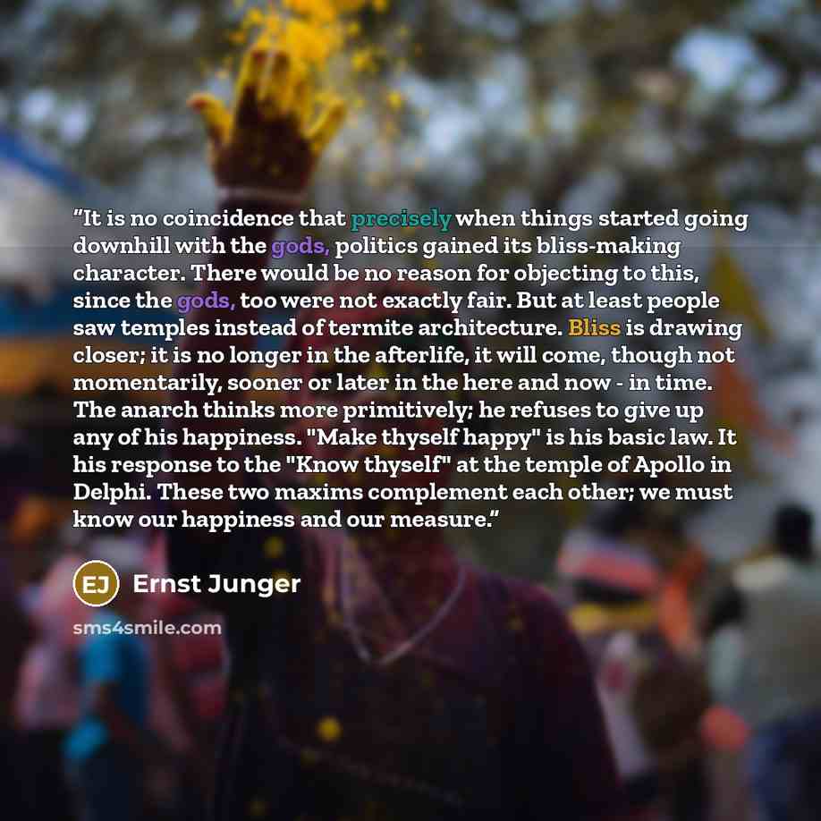 “It is no coincidence that precisely when things started going downhill with the gods, politics gained its bliss-making character. There would be no reason for objecting to this, since the gods, too were not exactly fair. But at least people saw temples instead of termite architecture. Bliss is…” quote by Ernst Jünger