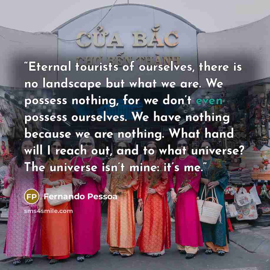 “Eternal tourists of ourselves, there is no landscape but what we are. We possess nothing, for we don’t even possess ourselves. We have nothing because we are nothing. What hand will I reach out, and to what universe? The universe isn’t mine: it’s me.” quote by Fernando Pessoa