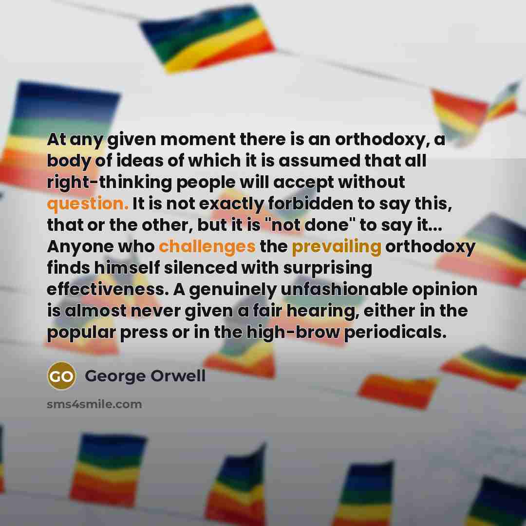 “At any given moment there is an orthodoxy, a body of ideas of which it is assumed that all right-thinking people will accept without question. It is not exactly forbidden to say this, that or the other, but it is "not done" to say it... Anyone who challenges the prevailing orthodoxy finds himself…” quote by George Orwell