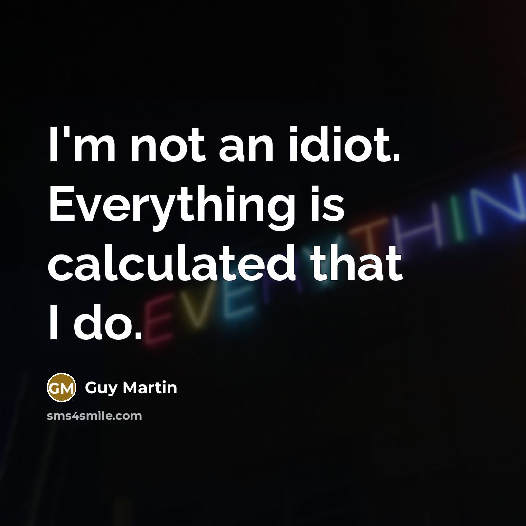 “I'm not an idiot. Everything is calculated that I do.” quote by Guy Martin