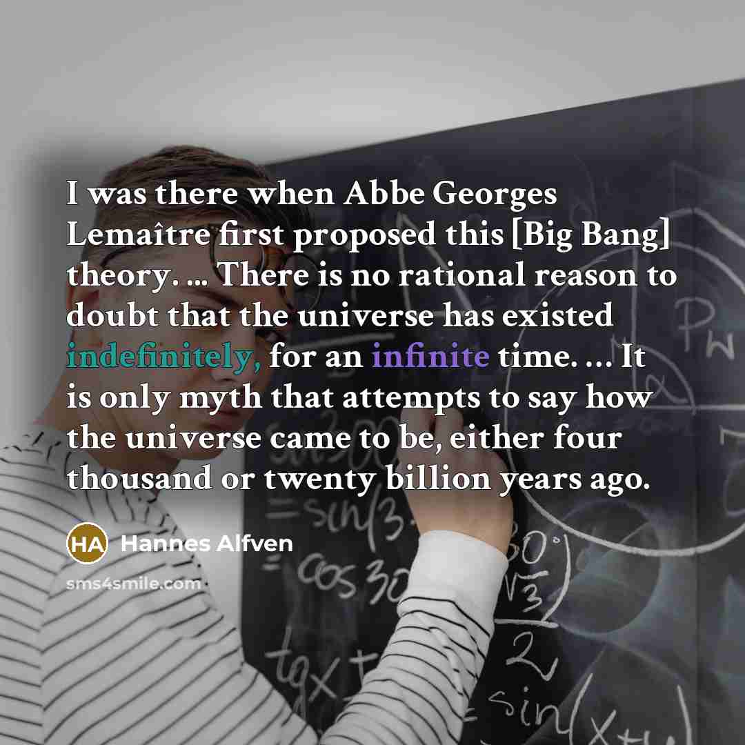 “I was there when Abbe Georges Lemaître first proposed this [Big Bang] theory. ... There is no rational reason to doubt that the universe has existed indefinitely, for an infinite time. … It is only myth that attempts to say how the universe came to be, either four thousand or twenty billion years…” quote by Hannes Alfven