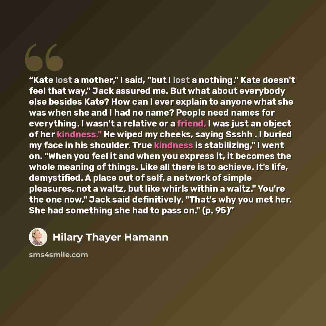 “Kate lost a mother," I said, "but I lost a nothing." Kate doesn't feel that way," Jack assured me. But what about everybody else besides Kate? How can I ever explain to anyone what she was when she and I had no name? People need names for everything. I wasn't a relative or a friend, I was just an…” quote by Hilary Thayer Hamann