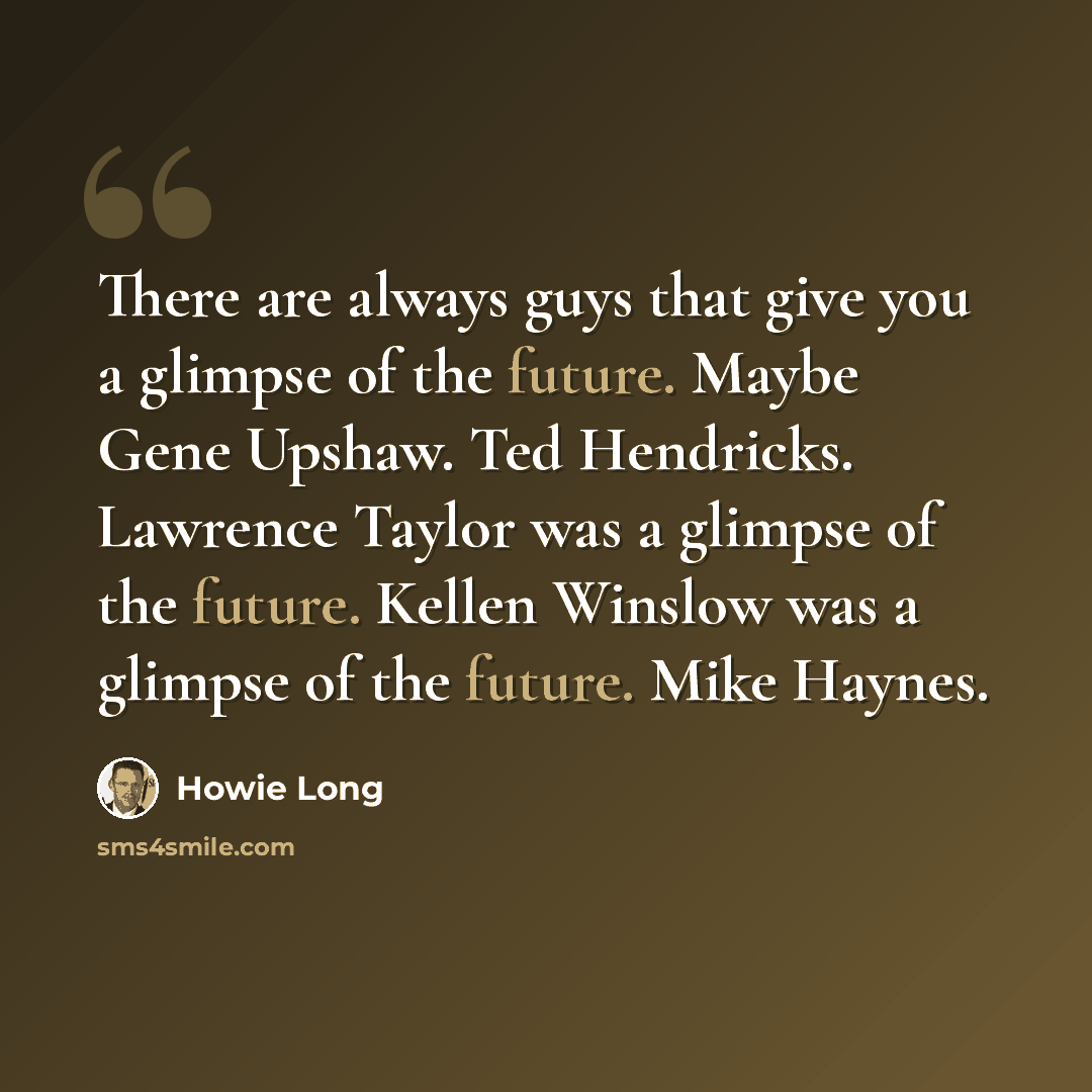 “There are always guys that give you a glimpse of the future. Maybe Gene Upshaw. Ted Hendricks. Lawrence Taylor was a glimpse of the future. Kellen Winslow was a glimpse of the future. Mike Haynes.” quote by Howie Long