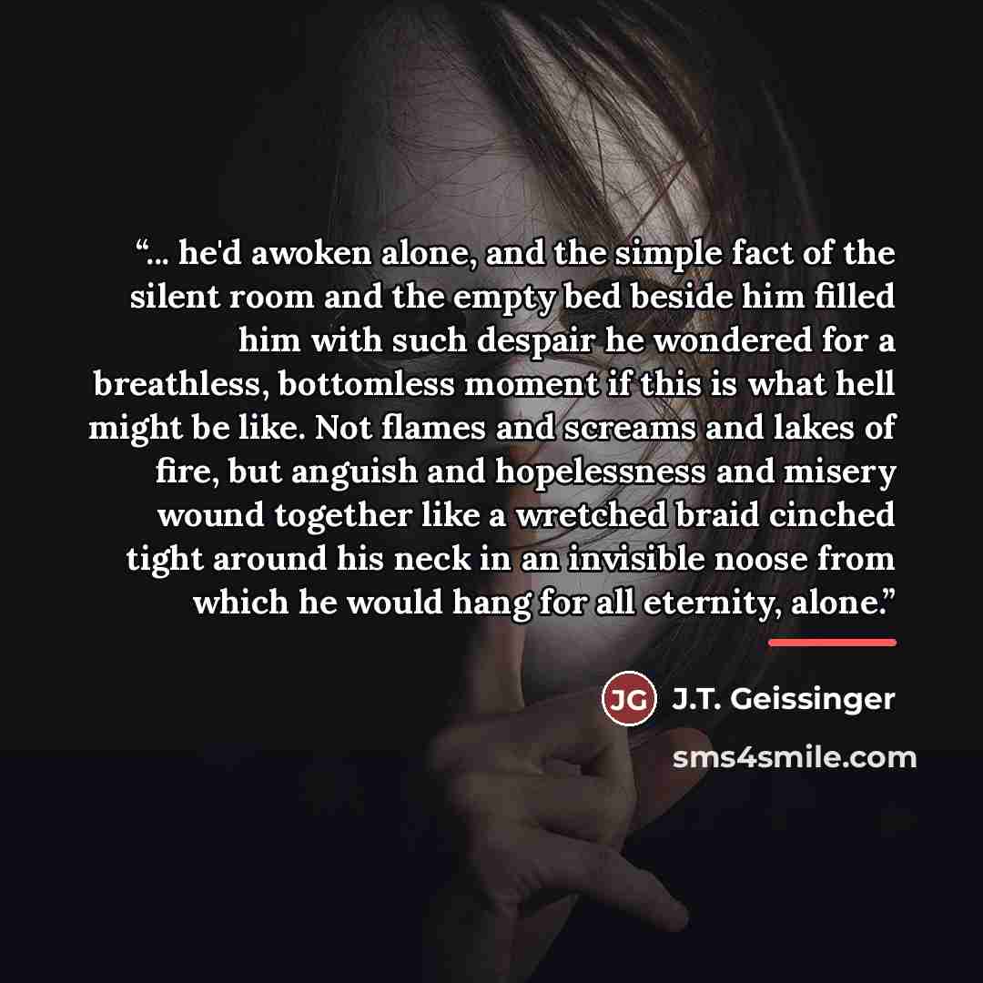 “... he'd awoken alone, and the simple fact of the silent room and the empty bed beside him filled him with such despair he wondered for a breathless, bottomless moment if this is what hell might be like. Not flames and screams and lakes of fire, but anguish and hopelessness and misery wound…” quote by J.T. Geissinger