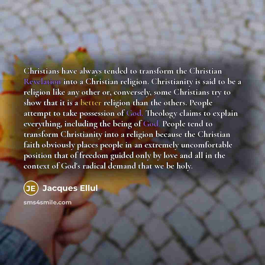 “Christians have always tended to transform the Christian Revelation into a Christian religion. Christianity is said to be a religion like any other or, conversely, some Christians try to show that it is a better religion than the others. People attempt to take possession of God. Theology claims to…” quote by Jacques Ellul