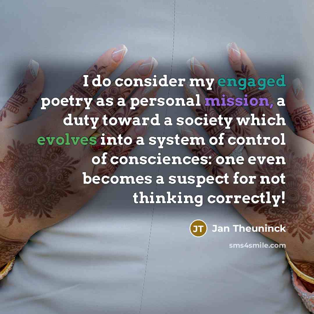 “I do consider my engaged poetry as a personal mission, a duty toward a society which evolves into a system of control of consciences: one even becomes a suspect for not thinking correctly!” quote by Jan Theuninck