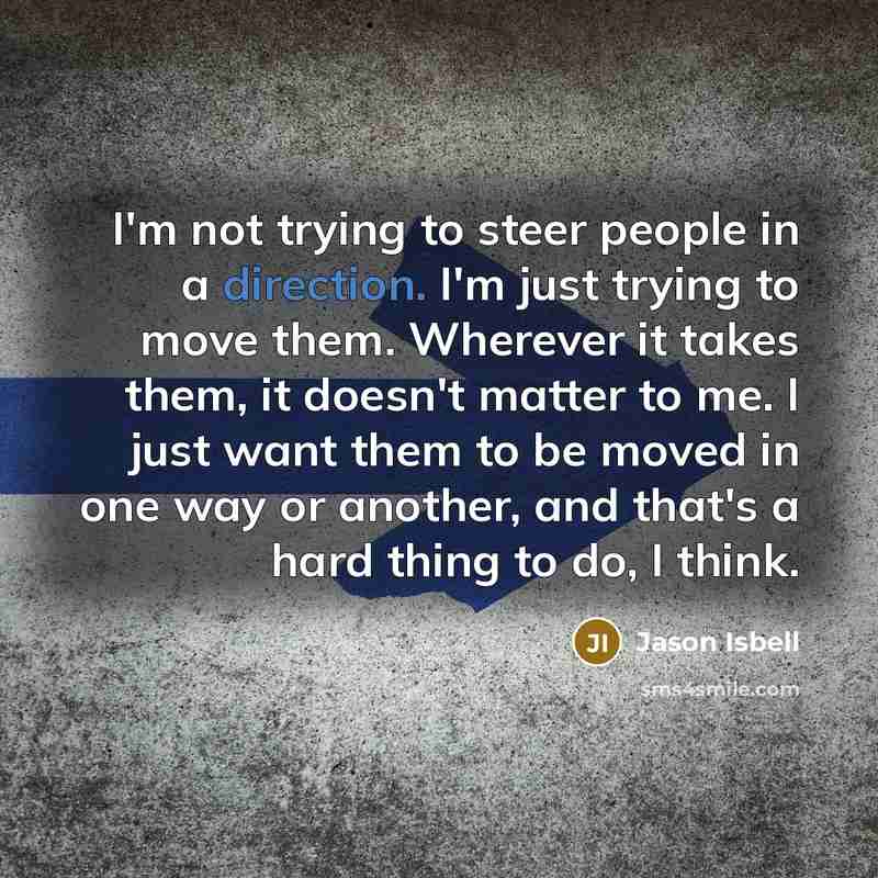 “I'm not trying to steer people in a direction. I'm just trying to move them. Wherever it takes them, it doesn't matter to me. I just want them to be moved in one way or another, and that's a hard thing to do, I think.” quote by Jason Isbell