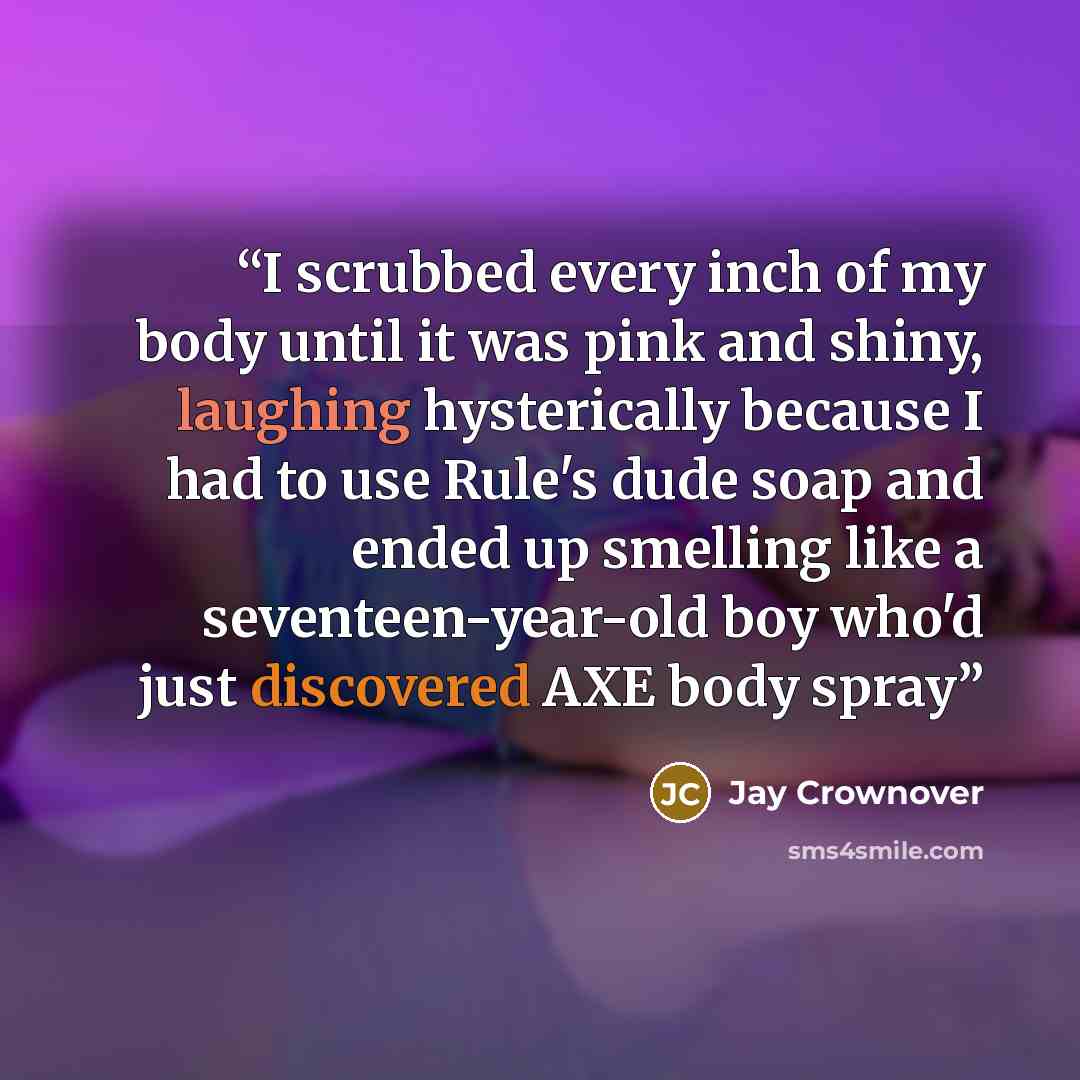 “I scrubbed every inch of my body until it was pink and shiny, laughing hysterically because I had to use Rule's dude soap and ended up smelling like a seventeen-year-old boy who'd just discovered AXE body spray” quote by Jay Crownover