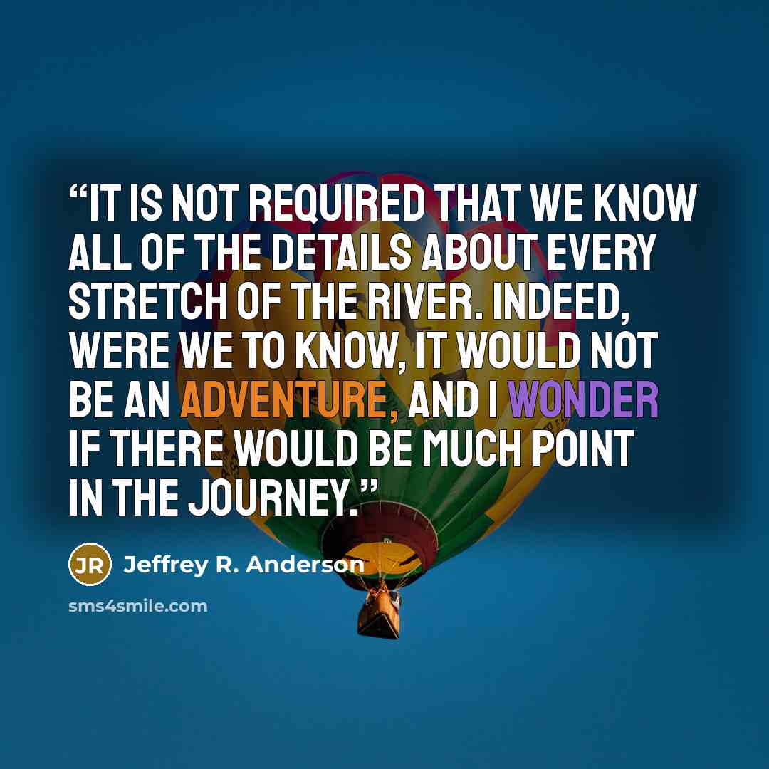 “It is not required that we know all of the details about every stretch of the river. Indeed, were we to know, it would not be an adventure, and I wonder if there would be much point in the journey.” quote by Jeffrey R. Anderson