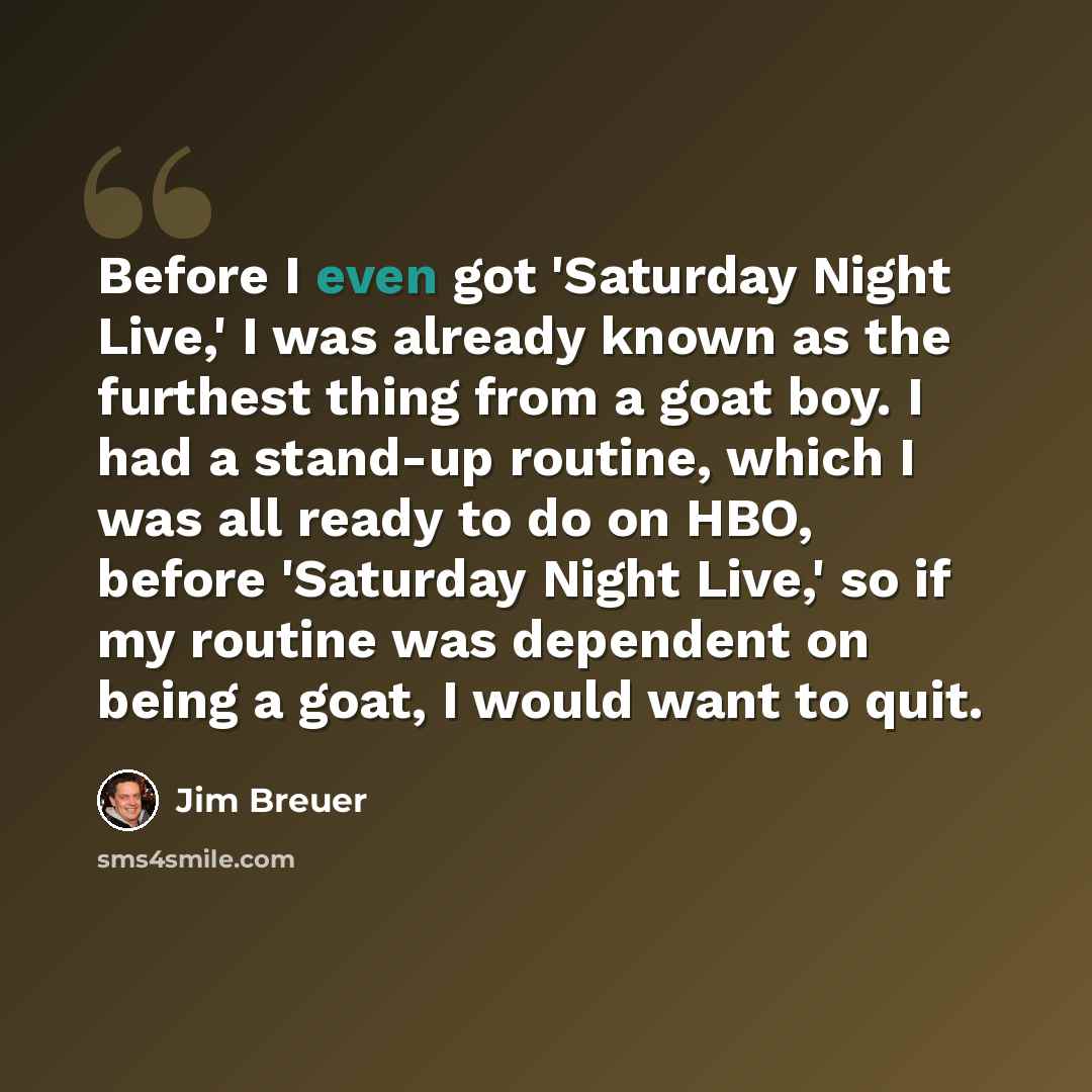 “Before I even got 'Saturday Night Live,' I was already known as the furthest thing from a goat boy. I had a stand-up routine, which I was all ready to do on HBO, before 'Saturday Night Live,' so if my routine was dependent on being a goat, I would want to quit.” quote by Jim Breuer