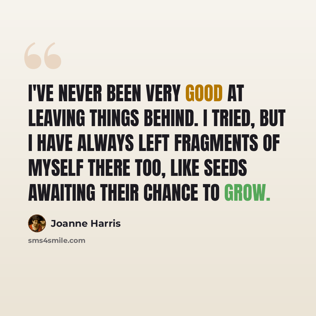 “I've never been very good at leaving things behind. I tried, but I have always left fragments of myself there too, like seeds awaiting their chance to grow.” quote by Joanne Harris