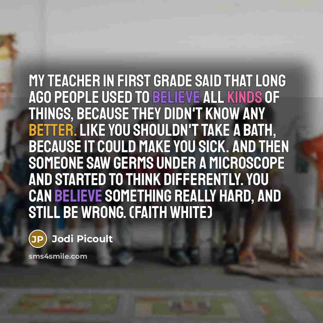 “My teacher in first grade said that long ago people used to believe all kinds of things, because they didn't know any better. Like you shouldn't take a bath, because it could make you sick. And then someone saw germs under a microscope and started to think differently. You can believe something…” quote by Jodi Picoult