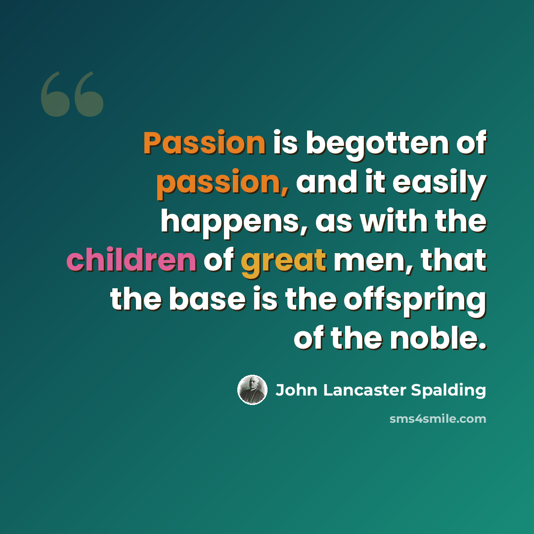 “Passion is begotten of passion, and it easily happens, as with the children of great men, that the base is the offspring of the noble.” quote by John Lancaster Spalding