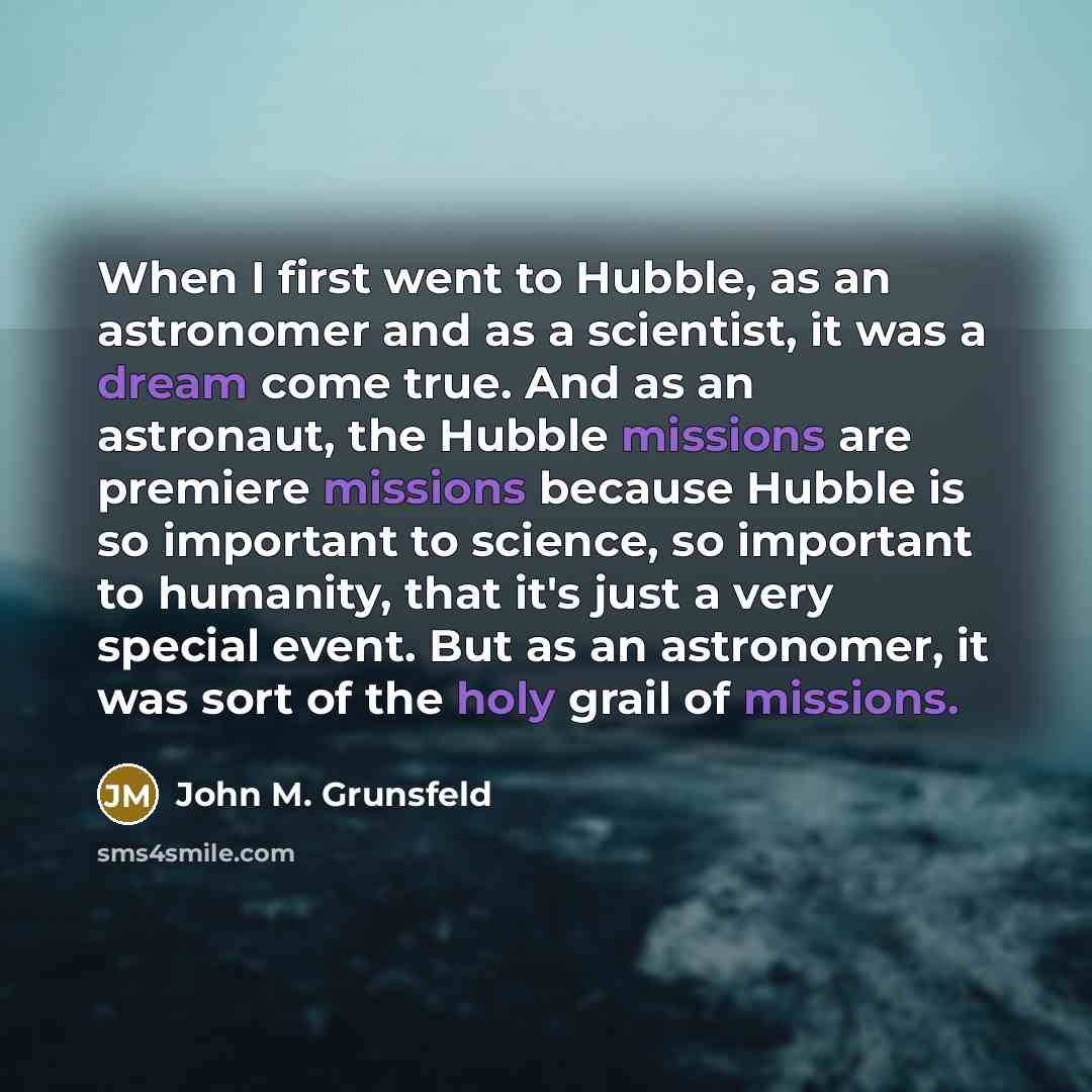 “When I first went to Hubble, as an astronomer and as a scientist, it was a dream come true. And as an astronaut, the Hubble missions are premiere missions because Hubble is so important to science, so important to humanity, that it's just a very special event. But as an astronomer, it was sort of…” quote by John M. Grunsfeld