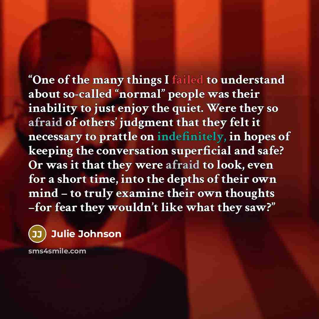 “One of the many things I failed to understand about so-called “normal” people was their inability to just enjoy the quiet. Were they so afraid of others’ judgment that they felt it necessary to prattle on indefinitely, in hopes of keeping the conversation superficial and safe? Or was it that they…” quote by Julie Johnson