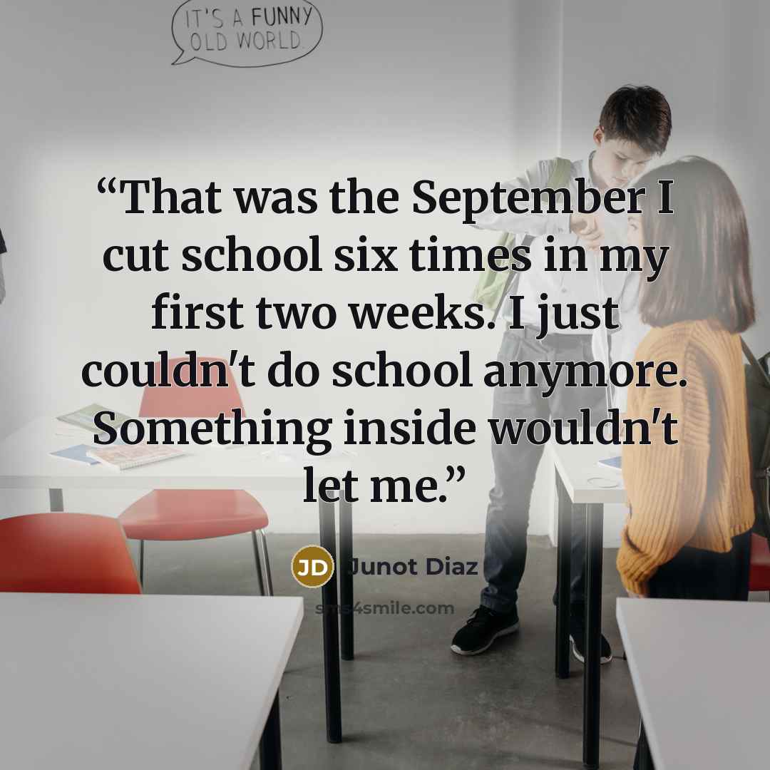 “That was the September I cut school six times in my first two weeks. I just couldn't do school anymore. Something inside wouldn't let me.” quote by Junot Díaz