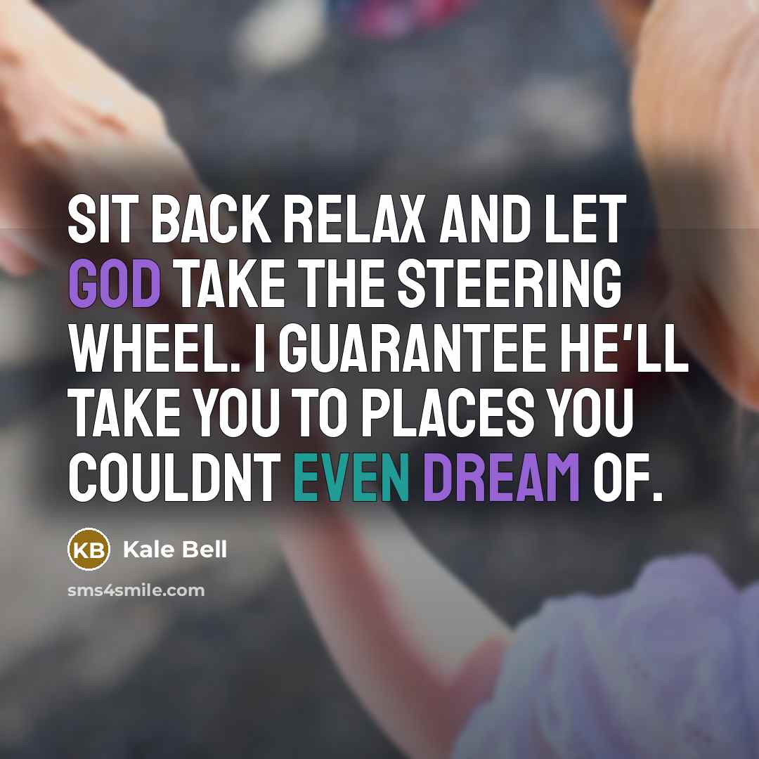 “Sit back relax and let God take the steering wheel. I guarantee He'll take you to places you couldnt even dream of.” quote by Kale Bell