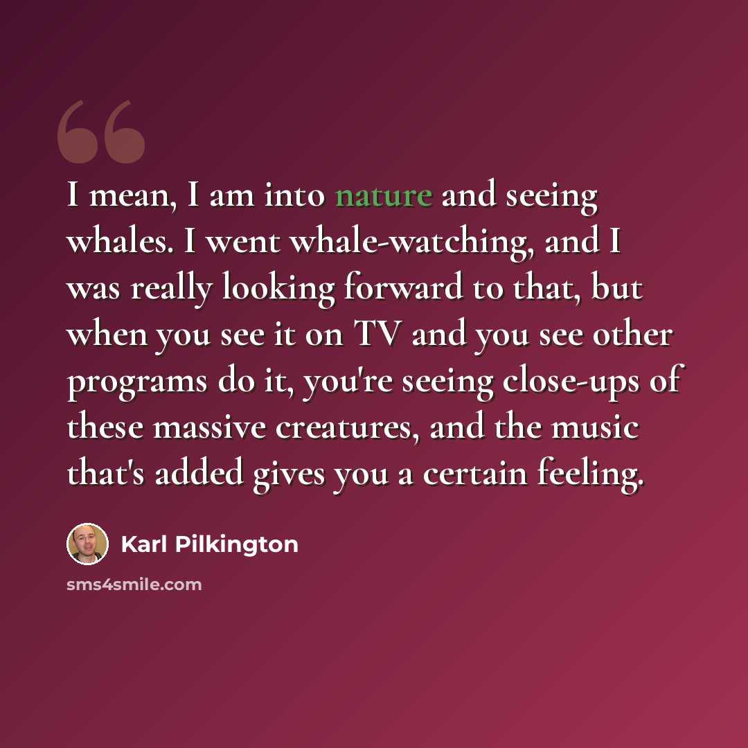 “I mean, I am into nature and seeing whales. I went whale-watching, and I was really looking forward to that, but when you see it on TV and you see other programs do it, you're seeing close-ups of these massive creatures, and the music that's added gives you a certain feeling.” quote by Karl Pilkington