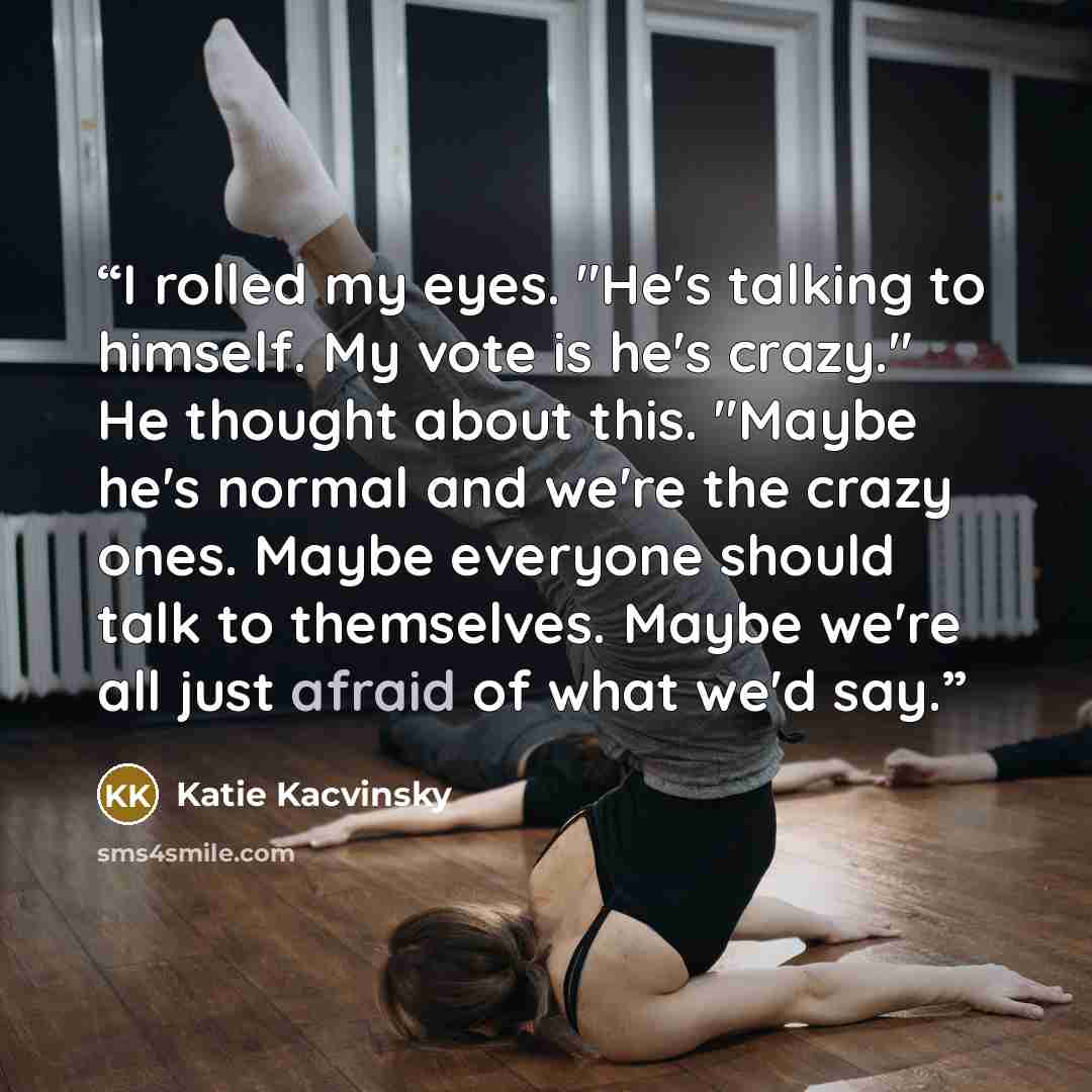 “I rolled my eyes. "He's talking to himself. My vote is he's crazy." He thought about this. "Maybe he's normal and we're the crazy ones. Maybe everyone should talk to themselves. Maybe we're all just afraid of what we'd say.” quote by Katie Kacvinsky