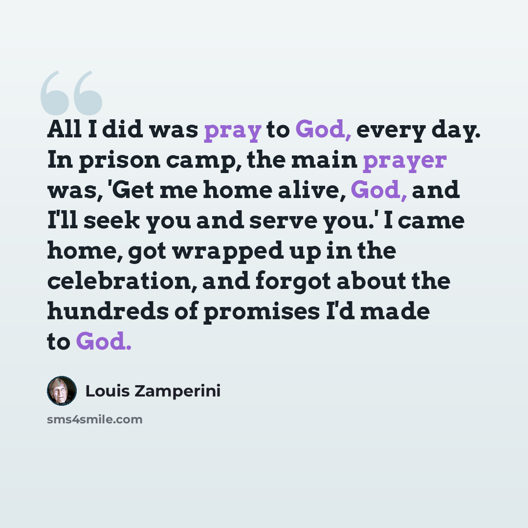 “All I did was pray to God, every day. In prison camp, the main prayer was, 'Get me home alive, God, and I'll seek you and serve you.' I came home, got wrapped up in the celebration, and forgot about the hundreds of promises I'd made to God.” quote by Louis Zamperini