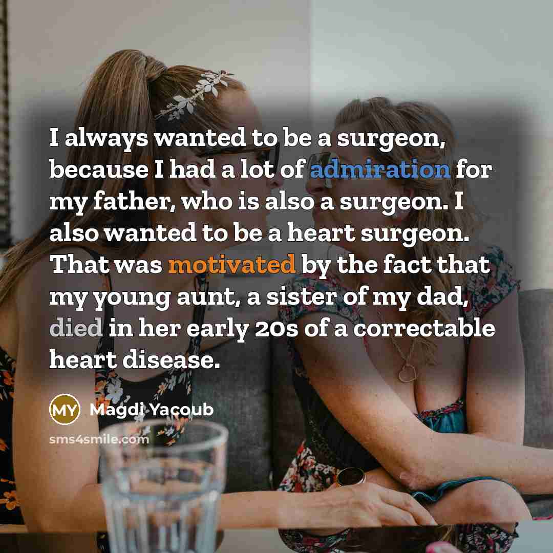 “I always wanted to be a surgeon, because I had a lot of admiration for my father, who is also a surgeon. I also wanted to be a heart surgeon. That was motivated by the fact that my young aunt, a sister of my dad, died in her early 20s of a correctable heart disease.” quote by Magdi Yacoub