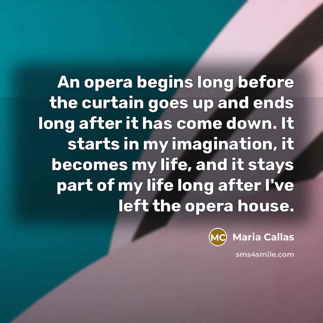 “An opera begins long before the curtain goes up and ends long after it has come down. It starts in my imagination, it becomes my life, and it stays part of my life long after I've left the opera house.” quote by Maria Callas