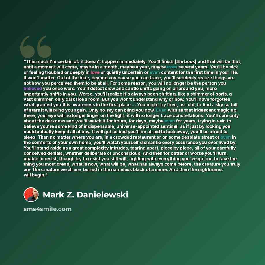 “This much I'm certain of: it doesn't happen immediately. You'll finish [the book] and that will be that, until a moment will come, maybe in a month, maybe a year, maybe even several years. You'll be sick or feeling troubled or deeply in love or quietly uncertain or even content for the first time…” quote by Mark Z. Danielewski