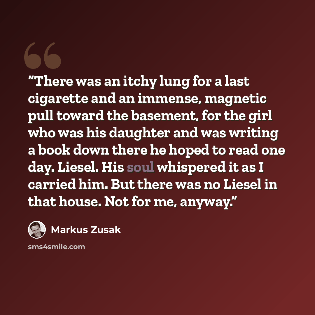 “There was an itchy lung for a last cigarette and an immense, magnetic pull toward the basement, for the girl who was his daughter and was writing a book down there he hoped to read one day. Liesel. His soul whispered it as I carried him. But there was no Liesel in that house. Not for me, anyway.” quote by Markus Zusak
