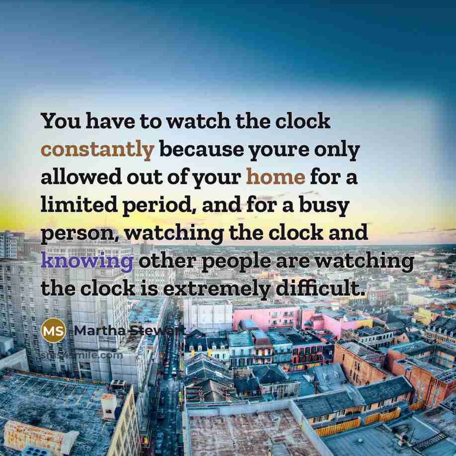 “You have to watch the clock constantly because youre only allowed out of your home for a limited period, and for a busy person, watching the clock and knowing other people are watching the clock is extremely difficult.” quote by Martha Stewart